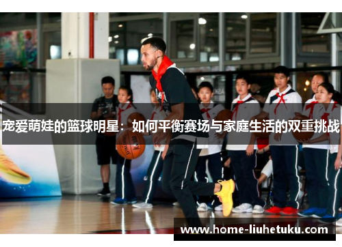 宠爱萌娃的篮球明星：如何平衡赛场与家庭生活的双重挑战