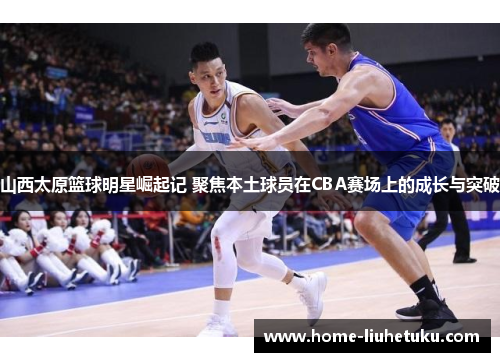 山西太原篮球明星崛起记 聚焦本土球员在CBA赛场上的成长与突破