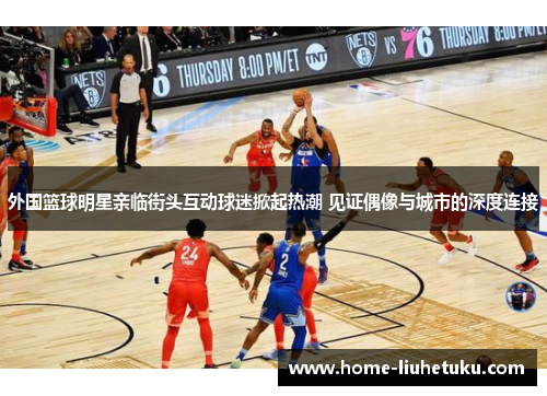 外国篮球明星亲临街头互动球迷掀起热潮 见证偶像与城市的深度连接