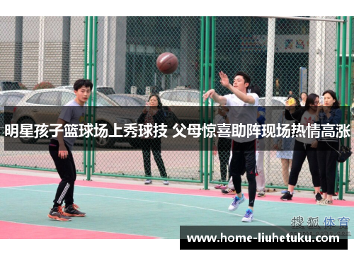 明星孩子篮球场上秀球技 父母惊喜助阵现场热情高涨