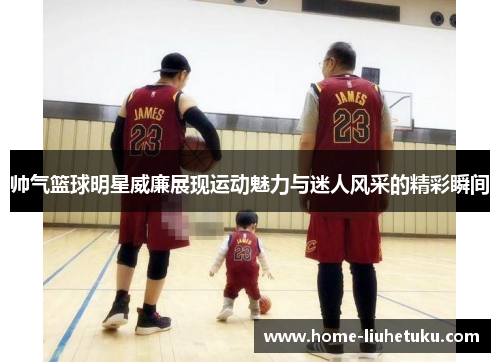 帅气篮球明星威廉展现运动魅力与迷人风采的精彩瞬间