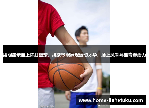 男明星亲自上阵打篮球，挑战极限展现运动才华，场上风采尽显青春活力