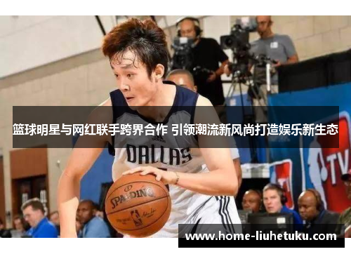 篮球明星与网红联手跨界合作 引领潮流新风尚打造娱乐新生态