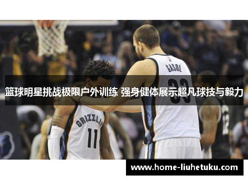 篮球明星挑战极限户外训练 强身健体展示超凡球技与毅力