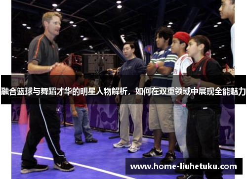 融合篮球与舞蹈才华的明星人物解析，如何在双重领域中展现全能魅力