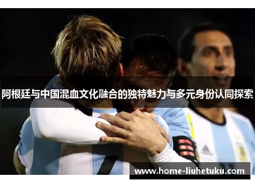 阿根廷与中国混血文化融合的独特魅力与多元身份认同探索
