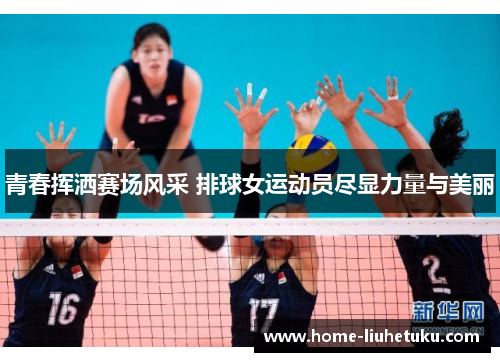 青春挥洒赛场风采 排球女运动员尽显力量与美丽